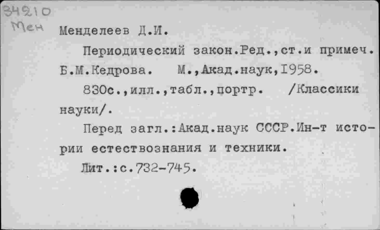 ﻿О
Менделеев Д.И.
Периодический закон.Ред.,ст.и примеч Б .М. Кедрова.	М.,Акад.наук,1958.
830с.,илл.,табл.,портр. /Классики науки/.
Перед загл.:Акад.наук СССР.Ин-т исто рии естествознания и техники.
Лит.:с.732-745.